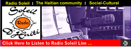 Radio Soleil d'HAITI. Live 24 hr. Radio Soleil . La radio de la communaute haitienne de New york.The 24 hour Haitian Radio station in New York    Half a million captive, dedicated listeners                                A growing niche market that relies on Radio Soleil for direction             The fastest growing small business community            One third of the buying power of the Caribbean community.  At Radio Soleil we use the "G" Word a lot. With a captive listener base of more than 600,000 Haitians spread across the tri-state area, a "Guaranteed" Audience is what the people at Radio Soleil enjoy and offer. As a pioneer of Haitian-American radio journalism broadcasting 24 hours a day, 7 days a week in 3 languages, Radio Soleil transmits its own sub-signal from Brooklyn to receivers as far away as Philadelphia. With 5 hour-long news programs, hourly news updates and 3 two hour-long weekly news analysis magazines, the station helps its eager listeners remain the best informed segment of the Caribbean market. It isn’t just the news that allows Radio Soleil the luxury of A "Guaranteed" Audience. The special relationships developed during "Call-IN" Shows and multiple services to the community have led to true loyalty; a loyalty which is the public side of a relationship carried on in the home, the office, the cab, the restaurant, the park or anywhere the listeners care to touch the link to their culture.