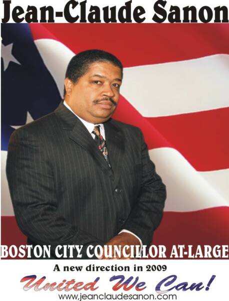 For over three decades Jean-Claude has worked tirelessly with the Boston community to improve access to social, economic and legal services. The community recognizes Jean-Claude has paid his dues, which is why they have asked him to run so that hey can have effective representation. In addition to community engagements, campaigning with different political leaders, and organizing, he has spent the last 10 years delivering constituents services. He is always educating and encouraging others in civic participation. Mr. Sanon is more than ready to effectively and immediately represent and serve the people of the city of Boston. He hopes to earn your vote in the upcoming Municipal Primary Election in September of 2009. Jean-Claude and his wife Michelle have been married for the past 29 years and they are the parents of Medgine, Claude, Claudel, Jonathan, Yamiley and the grandparents of Neicorisan. 
